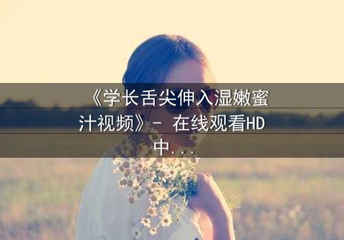 《学长舌尖伸入湿嫩蜜汁视频》- 在线观看HD中字 - 当禁忌之恋遇上青春风暴