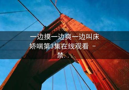 一边摸一边爽一边叫床娇喘第3集在线观看 - 禁忌之恋的极致感官风暴