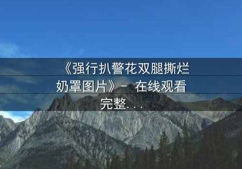 《强行扒警花双腿撕烂奶罩图片》- 在线观看完整无删 - 当正义被撕裂,谁能守护最后的尊严?