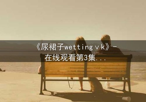 《尿裙子wettingⅴk》- 在线观看第3集 - 一场意外引发的青春风暴