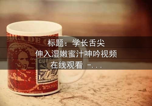 标题:学长舌尖伸入湿嫩蜜汁呻吟视频在线观看 - 完整无删版,揭秘校园禁忌之恋的隐秘角落