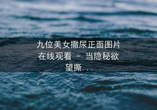 九位美女撒尿正面图片在线观看 - 当隐秘欲望撕裂人性,谁能全身而退?