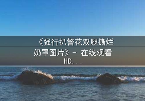 《强行扒警花双腿撕烂奶罩图片》- 在线观看HD中字 - 正义与黑暗的极限拉扯